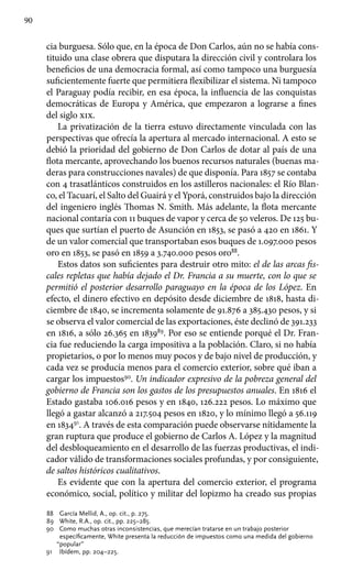 90
cia burguesa. Sólo que, en la época de Don Carlos, aún no se había cons-
tituido una clase obrera que disputara la dirección civil y controlara los
beneficios de una democracia formal, así como tampoco una burguesía
suficientemente fuerte que permitiera flexibilizar el sistema. Ni tampoco
el Paraguay podía recibir, en esa época, la influencia de las conquistas
democráticas de Europa y América, que empezaron a lograrse a fines
del siglo xix.
La privatización de la tierra estuvo directamente vinculada con las
perspectivas que ofrecía la apertura al mercado internacional. A esto se
debió la prioridad del gobierno de Don Carlos de dotar al país de una
flota mercante, aprovechando los buenos recursos naturales (buenas ma-
deras para construcciones navales) de que disponía. Para 1857 se contaba
con 4 trasatlánticos construidos en los astilleros nacionales: el Río Blan-
co, el Tacuarí, el Salto del Guairá y el Yporá, construidos bajo la dirección
del ingeniero inglés Thomas N. Smith. Más adelante, la flota mercante
nacional contaría con 11 buques de vapor y cerca de 50 veleros. De 125 bu-
ques que surtían el puerto de Asunción en 1853, se pasó a 420 en 1861. Y
de un valor comercial que transportaban esos buques de 1.097.000 pesos
oro en 1853, se pasó en 1859 a 3.740.000 pesos oro88
.
Estos datos son suficientes para destruir otro mito: el de las arcas fis-
cales repletas que había dejado el Dr. Francia a su muerte, con lo que se
permitió el posterior desarrollo paraguayo en la época de los López. En
efecto, el dinero efectivo en depósito desde diciembre de 1818, hasta di-
ciembre de 1840, se incrementa solamente de 91.876 a 385.430 pesos, y si
se observa el valor comercial de las exportaciones, éste declinó de 391.233
en 1816, a sólo 26.365 en 183989
. Por eso se entiende porqué el Dr. Fran-
cia fue reduciendo la carga impositiva a la población. Claro, si no había
propietarios, o por lo menos muy pocos y de bajo nivel de producción, y
cada vez se producía menos para el comercio exterior, sobre qué iban a
cargar los impuestos90
. Un indicador expresivo de la pobreza general del
gobierno de Francia son los gastos de los presupuestos anuales. En 1816 el
Estado gastaba 106.016 pesos y en 1840, 126.222 pesos. Lo máximo que
llegó a gastar alcanzó a 217.504 pesos en 1820, y lo mínimo llegó a 56.119
en 183491
. A través de esta comparación puede observarse nítidamente la
gran ruptura que produce el gobierno de Carlos A. López y la magnitud
del desbloqueamiento en el desarrollo de las fuerzas productivas, el indi-
cador válido de transformaciones sociales profundas, y por consiguiente,
de saltos históricos cualitativos.
Es evidente que con la apertura del comercio exterior, el programa
económico, social, político y militar del lopizmo ha creado sus propias
88	 García Mellid, A., op. cit., p. 275.
89	 White, R.A., op. cit., pp. 225–285.
90	 Como muchas otras inconsistencias, que merecían tratarse en un trabajo posterior
específicamente, White presenta la reducción de impuestos como una medida del gobierno
“popular”
91	 Ibídem, pp. 204–225.
 