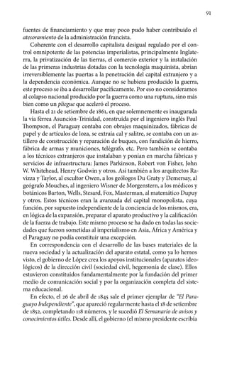91
fuentes de financiamiento y que muy poco pudo haber contribuido el
atesoramiento de la administración francista.
Coherente con el desarrollo capitalista desigual regulado por el con-
trol omnipotente de las potencias imperialistas, principalmente Inglate-
rra, la privatización de las tierras, el comercio exterior y la instalación
de las primeras industrias dotadas con la tecnología maquinista, abrían
irreversiblemente las puertas a la penetración del capital extranjero y a
la dependencia económica. Aunque no se hubiera producido la guerra,
este proceso se iba a desarrollar pacíficamente. Por eso no consideramos
al colapso nacional producido por la guerra como una ruptura, sino más
bien como un pliegue que aceleró el proceso.
Hasta el 21 de setiembre de 1861, en que solemnemente es inaugurada
la vía férrea Asunción-Trinidad, construida por el ingeniero inglés Paul
Thompson, el Paraguay contaba con obrajes maquinizados, fábricas de
papel y de artículos de loza, se extraía cal y salitre, se contaba con un as-
tillero de construcción y reparación de buques, con fundición de hierro,
fábrica de armas y municiones, telégrafo, etc. Pero también se contaba
a los técnicos extranjeros que instalaban y ponían en marcha fábricas y
servicios de infraestructura: James Parkinson, Robert von Fisher, John
W. Whitehead, Henry Godwin y otros. Así también a los arquitectos Ra-
vizza y Taylor, al escultor Owen, a los geólogos Du Graty y Demersay, al
geógrafo Mouches, al ingeniero Wisner de Morgenstern, a los médicos y
botánicos Barton, Wells, Stesard, Fox, Masterman, al matemático Dupuy
y otros. Estos técnicos eran la avanzada del capital monopolista, cuya
función, por supuesto independiente de la conciencia de los mismos, era,
en lógica de la expansión, preparar el aparato productivo y la calificación
de la fuerza de trabajo. Este mismo proceso se ha dado en todas las socie-
dades que fueron sometidas al imperialismo en Asia, África y América y
el Paraguay no podía constituir una excepción.
En correspondencia con el desarrollo de las bases materiales de la
nueva sociedad y la actualización del aparato estatal, como ya lo hemos
visto, el gobierno de López crea los apoyos institucionales (aparatos ideo-
lógicos) de la dirección civil (sociedad civil, hegemonía de clase). Ellos
estuvieron constituidos fundamentalmente por la fundación del primer
medio de comunicación social y por la organización completa del siste-
ma educacional.
En efecto, el 26 de abril de 1845 sale el primer ejemplar de “El Para-
guayo Independiente”, que apareció regularmente hasta el 18 de setiembre
de 1852, completando 118 números, y le sucedió El Semanario de avisos y
conocimientos útiles. Desde allí, el gobierno (el mismo presidente escribía
 