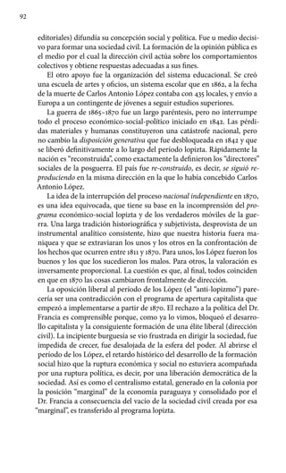 92
editoriales) difundía su concepción social y política. Fue u medio decisi-
vo para formar una sociedad civil. La formación de la opinión pública es
el medio por el cual la dirección civil actúa sobre los comportamientos
colectivos y obtiene respuestas adecuadas a sus fines.
El otro apoyo fue la organización del sistema educacional. Se creó
una escuela de artes y oficios, un sistema escolar que en 1862, a la fecha
de la muerte de Carlos Antonio López contaba con 435 locales, y envío a
Europa a un contingente de jóvenes a seguir estudios superiores.
La guerra de 1865–1870 fue un largo paréntesis, pero no interrumpe
todo el proceso económico-social-político iniciado en 1842. Las pérdi-
das materiales y humanas constituyeron una catástrofe nacional, pero
no cambio la disposición generativa que fue desbloqueada en 1842 y que
se liberó definitivamente a lo largo del período lopizta. Rápidamente la
nación es “reconstruida”, como exactamente la definieron los “directores”
sociales de la posguerra. El país fue re-construido, es decir, se siguió re-
produciendo en la misma dirección en la que lo había concebido Carlos
Antonio López.
La idea de la interrupción del proceso nacional independiente en 1870,
es una idea equivocada, que tiene su base en la incomprensión del pro-
grama económico-social lopizta y de los verdaderos móviles de la gue-
rra. Una larga tradición historiográfica y subjetivista, desprovista de un
instrumental analítico consistente, hizo que nuestra historia fuera ma-
niquea y que se extraviaran los unos y los otros en la confrontación de
los hechos que ocurren entre 1811 y 1870. Para unos, los López fueron los
buenos y los que los sucedieron los malos. Para otros, la valoración es
inversamente proporcional. La cuestión es que, al final, todos coinciden
en que en 1870 las cosas cambiaron frontalmente de dirección.
La oposición liberal al período de los López (el “anti-lopizmo”) pare-
cería ser una contradicción con el programa de apertura capitalista que
empezó a implementarse a partir de 1870. El rechazo a la política del Dr.
Francia es comprensible porque, como ya lo vimos, bloqueó el desarro-
llo capitalista y la consiguiente formación de una élite liberal (dirección
civil). La incipiente burguesía se vio frustrada en dirigir la sociedad, fue
impedida de crecer, fue desalojada de la esfera del poder. Al abrirse el
período de los López, el retardo histórico del desarrollo de la formación
social hizo que la ruptura económica y social no estuviera acompañada
por una ruptura política, es decir, por una liberación democrática de la
sociedad. Así es como el centralismo estatal, generado en la colonia por
la posición “marginal” de la economía paraguaya y consolidado por el
Dr. Francia a consecuencia del vacío de la sociedad civil creada por esa
“marginal”, es transferido al programa lopizta.
 