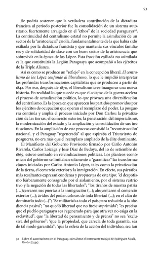 93
Se podría sostener que la verdadera contribución de la dictadura
francista al período posterior fue la consolidación de un sistema auto-
ritario, fuertemente arraigado en el “ethos” de la sociedad paraguaya92
.
La continuidad del centralismo estatal no permite la asimilación de un
sector de la “aristocracia” criolla, fundamentalmente de la que había sido
exiliada por la dictadura francista y que mantenía sus vínculos familia-
res y de solidaridad de clase con un buen sector de la aristocracia que
sobrevivía en la época de los López. Esta fracción exiliada no asimilada
es la que constituiría la Legión Paraguaya que acompañó a los ejércitos
de la Triple Alianza.
Así es como se produce un “reflejo” en la concepción liberal. El centra-
lismo de los López confunde al liberalismo, lo que le impidió interpretar
las profundas transformaciones capitalistas que se producen a partir de
1842. Por eso, después de 1870, el liberalismo cree inaugurar una nueva
historia. En realidad lo que sucede es que el colapso de la guerra acelera
el proceso de actualización política, lo que provoca una diversificación
del centralismo. Es la época en que aparecen los partidos promovidos por
los ejércitos de ocupación que operan el reemplazo del poder. La posgue-
rra continúa y amplía el proceso iniciado por Don Carlos: la privatiza-
ción de las tierras, el comercio exterior, la penetración del imperialismo,
la modernización del estado y la ampliación y consolidación de sus ins-
tituciones. En la ampliación de este proceso consistió la “reconstrucción”
nacional, y el Paraguay “regenerado” al que aspiraba el Triunvirato de
posguerra, no era más que el reemplazo ampliado de la élite dominante.
El Manifiesto del Gobierno Provisorio firmado por Cirilo Antonio
Rivarola, Carlos Loizaga y José Díaz de Bedoya, del 10 de setiembre de
1869, estuvo centrado en reivindicaciones políticas. Los planteos econó-
micos del gobierno se limitaban solamente a “garantizar” las transforma-
ciones iniciadas por Carlos Antonio López, tales como la privatización
de la tierra, el comercio exterior y la inmigración. En efecto, sus párrafos
más resaltantes expresan condenas y propuestas de este tipo: “el despotis-
mo bárbaramente consagrado por el aislamiento, por el sistema restric-
tivo y la negación de todas las libertades”; “los tiranos de nuestra patria
(…)cerraron sus puertas a la inmigración (...); ahuyentaron el comercio
exterior (...); ávidos del poder, celosos de toda libertad (...); en el afán de
dominarlo todo (...)”; “Se militarizó a todo el país para reducirlo a la obe-
diencia pasiva”; “no quedó libertad que no fuese suprimida”; “es preciso
que el pueblo paraguayo sea regenerado para que otra vez no caiga en la
esclavitud”; que “la libertad de pensamiento y de prensa” no sea “exclu-
siva del gobierno”; “que la propiedad, que carecía de toda garantía, sea
de tal modo garantida”; “que la esfera de la acción del individuo, sea tan
92	 Sobre el autoritarismo en el Paraguay, consúltese el interesante trabajo de Rodríguez Alcalá,
Guido (0334).
 