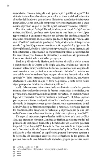 94
ensanchada, como restringida la del poder que el pueblo delegue”93
. En
síntesis, todo se limitaba a incorporar a los sectores sociales dominantes
al poder del Estado y a garantizar el liberalismo económico iniciado por
Don Carlos. Como se puede comprobar hoy retrospectivamente, y usan-
do una expresión vulgar, “el pueblo siguió sin tener velas en el entierro”.
Por otra parte, el “reflejo” liberal produce, a su vez, el “reflejo” nacio-
nalista, antiliberal, que hace creer igualmente que Francia y los López
representaban a un mismo proceso, sin advertir las profundas transfor-
maciones económicas liberales que se producen después de Francia. Más
aún el “reflejo” nacionalista produce el “reflejo” de ciertas interpretacio-
nes de “izquierda”, que en una confrontación superficial y ligera con la
ideología liberal, debido a la inexistente producción de una literatura crí-
tica sistemática y consecuente, se encuentran impedidas de comprender
los contenidos y las formas, la dirección y las rupturas del proceso de
formación histórica de la sociedad paraguaya.
Herken y Giménez de Herken, refiriéndose al análisis de las causas
y significados de la Guerra de la Triple Alianza, señalan que “en su di-
mensión estructural y contextual histórica, permanece aún cargado de
controversias e interpretaciones radicalmente disímiles”, constatación
aún valida aquellos trabajos “que escapan al común denominador de la
apología”94
. Tales interpretaciones, radicalmente disímiles, estuvieron
afectadas en la medida en que “el tema ha poseído, y hasta cierto punto
sigue poseyendo, fuertes connotaciones políticas” .
A ello debe sumarse la inexistencia de una historia económica propia-
mente dicha e incluso la carencia de fuentes sistemáticas y confiables, que
permitan una reconstrucción del contexto estructural en el cual tuvieron
lugar determinados conflictos militares y políticos”95
. El debate supone,
por supuesto, diferencias significativas “en el enfoque metodológico, en
el sentido de interpretaciones que oscilan entre un acentuamiento de rol
de individuos y de fatalismos geográficos y naturales, y otra que acentúa
los condicionantes históricos estructurales y el predominio de una inte-
rrelación entre sociedades nacionales y el sistema regional y mundial”96
.
De especial importancia para develar mitificaciones es la tesis de Nick
Tate, que presentan Herken y Giménez de Herken, cuestionadora del “rol
primario de instigador, financista y beneficiador de la otrora potencia
imperial (Gran Bretaña)”97
. La tesis de Tate, además de su importancia
en la “revalorización de fuentes documentales” y la de “las formas de
utilización de las mismas”, es significativa porque “sirve para apuntar a
la necesidad de distinguir entre los roles específicos de los grupos de
presión dentro de una determinada sociedad, grupos que actúan sobre
93	 Laíno, D., (0415), pp. 15–22.
94 	 Herken, Juan Carlos y Giménez de Herken, María I., (0402), p.29.
95 	 Ídem.
96 	 Ídem.
97 	 Ídem.
 