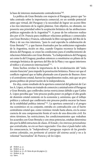 95
la base de intereses mutuamente contradictorios”98
.
La política de Gran Bretaña con respecto al Paraguay, parece que “es-
taba centrada sobre la importancia comercial, en un sentido potencial
antes que virtual, del Paraguay y la necesidad de lograr un acceso libre
a los ríos interiores de la región platense. Este objetivo, no obstante, no
poseería una prioridad sobre la aceptación británica de las atribuciones
políticas regionales de la Argentina”99
. A pesar de los esfuerzos realiza-
dos por el Dr. Francia para establecer relaciones políticas y comerciales
con Gran Bretaña y Francia, solicitando la libre navegación del Río de la
Plata y de sus ríos interiores, “para lo cual esperaba la colaboración de
Gran Bretaña”100
, y que fueron frustrados por las ambiciones regionales
de la Argentina, recién en 1852, cuando Urquiza reconoce la Indepen-
dencia del Paraguay, se crean las condiciones para el establecimiento de
relaciones bilaterales con Gran Bretaña. “La Independencia del Paraguay,
así como la del Uruguay, pasaban entonces a constituirse en pilares de la
estrategia británica de apertura del Río de la Plata y sus aguas interiores
al tráfico y al comercio internacional”101
.
Estos hechos revelan la importancia de la revalorización del “aisla-
miento francista” para impedir la penetración británica. Parece ser que el
conflicto regional que se había planteado con el puerto de Buenos Aires
y el centralismo estatal, fueron los impedimentos reales, más que un pro-
grama político de preservación de la independencia.
En 1853, como resultado de la apertura comercial del gobernó de Car-
los A. López, se firma un tratado de comercio y amistad entre el Paraguay
y Gran Bretaña, que conllevaba ciertas restricciones debido a que Carlos
A. López percibía que “este proceso podía poner en peligro el alto grado
de dominio estatal existente en la economía y, asimismo, que el influjo
político y cultural que conllevaría este proceso podría socavar las bases
de la estabilidad política interna”102
. La apertura comercial y el progra-
ma económico en su conjunto, entraba en contradicción con el fuerte
centralismo estatal que, como venimos viendo hasta ahora, era la conse-
cuencia de una compensación frente al vacío de una dirección civil. En
otros términos, las restricciones, los condicionamientos que rodeaban
los acuerdos con Gran Bretaña y con otras potencias, estaban determina-
dos por la débil estructura de clases. El Estado y los intereses personalistas
que centralizaba, no era un buen negociador. Una clase sí pudo haber sido.
En consecuencia, la “independencia” paraguaya respecto de los grandes
centros coloniales, era pertinente al carácter del sistema social y no a la
voluntad “nacionalista” de Francia y de los López.
98 	 Ibídem, p. 31.
99 	 Ibídem, p. 33.
100 	Ibídem, p. 31, cfr. Nota de pie de página (1)
101 	Ibídem, p. 34
102 	Ídem.
 