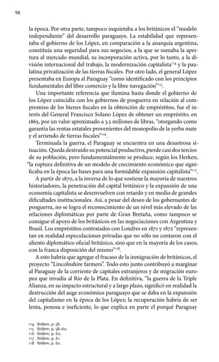 98
la época. Por otra parte, tampoco inquietaba a los británicos el “modelo
independiente” del desarrollo paraguayo. La estabilidad que represen-
taba el gobierno de los López, en comparación a la anarquía argentina,
constituía una seguridad para sus negocios, a la que se sumaba la aper-
tura al mercado mundial, su incorporación activa, por lo tanto, a la di-
visión internacional del trabajo, la modernización capitalista114
y la pau-
latina privatización de las tierras fiscales. Por otro lado, el general López
presentaba en Europa al Paraguay “como identificado con los principios
fundamentales del libre comercio y la libre navegación”115
.
Una importante referencia que ilumina hasta donde el gobierno de
los López coincidía con los gobiernos de posguerra en relación al com-
promiso de los bienes fiscales en la obtención de empréstitos, fue el in-
terés del General Francisco Solano López de obtener un empréstito, en
1865, por un valor aproximado a 3.5 millones de libras, “otorgando como
garantía las rentas estatales provenientes del monopolio de la yerba mate
y el arriendo de tierras fiscales”116
.
Terminada la guerra, el Paraguay se encuentra en una desastrosa si-
tuación. Queda destruido su potencial productivo, pierde casi dos tercios
de su población, pero fundamentalmente se produce, según los Herken,
“la ruptura definitiva de un modelo de crecimiento económico que signi-
ficaba en la época las bases para una formidable expansión capitalista”117
.
A partir de 1870, a la inversa de lo que sostiene la mayoría de nuestros
historiadores, la penetración del capital británico y la expansión de una
economía capitalista se desenvuelven con retardo y en medio de grandes
dificultades institucionales. Así, a pesar del deseo de los gobernantes de
posguerra, no se logra el reconocimiento de un nivel más elevado de las
relaciones diplomáticas por parte de Gran Bretaña, como tampoco se
consigue el apoyo de los británicos en las negociaciones con Argentina y
Brasil. Los empréstitos contratados con Londres en 1871 y 1872 “represen-
tan en realidad especulaciones privadas que no sólo no contaron con el
aliento diplomático oficial británico, sino que en la mayoría de los casos,
con la franca disposición del mismo”118
.
A esto habría que agregar el fracaso de la inmigración de británicos, el
proyecto “Lincolnshire farmers”. Todo esto junto contribuyó a marginar
al Paraguay de la corriente de capitales extranjeros y de migración euro-
pea que invadía al Río de la Plata. En definitiva, “la guerra de la Triple
Alianza, en su impacto estructural y a largo plazo, significó en realidad la
destrucción del auge económico paraguayo que se daba en la expansión
del capitalismo en la época de los López; la recuperación habría de ser
lenta, penosa e ineficiente, lo que explica en parte el porqué Paraguay
114 	 Ibídem, p. 58.
115 	 Ibídem, p. 58–60.
116 	 Ibídem, p. 60.
117 	 Ibídem, p. 61.
118 	 Ibídem, p. 62.
 