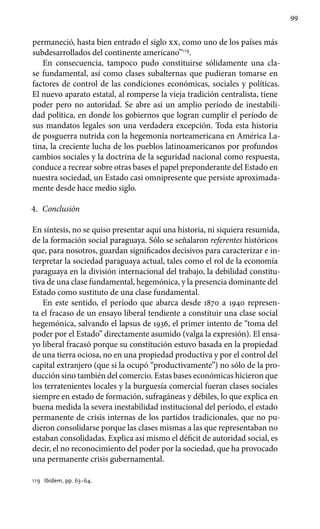 99
permaneció, hasta bien entrado el siglo xx, como uno de los países más
subdesarrollados del continente americano”119
.
En consecuencia, tampoco pudo constituirse sólidamente una cla-
se fundamental, así como clases subalternas que pudieran tomarse en
factores de control de las condiciones económicas, sociales y políticas.
El nuevo aparato estatal, al romperse la vieja tradición centralista, tiene
poder pero no autoridad. Se abre así un amplio período de inestabili-
dad política, en donde los gobiernos que logran cumplir el período de
sus mandatos legales son una verdadera excepción. Toda esta historia
de posguerra nutrida con la hegemonía norteamericana en América La-
tina, la creciente lucha de los pueblos latinoamericanos por profundos
cambios sociales y la doctrina de la seguridad nacional como respuesta,
conduce a recrear sobre otras bases el papel preponderante del Estado en
nuestra sociedad, un Estado casi omnipresente que persiste aproximada-
mente desde hace medio siglo.
4.	 Conclusión
En síntesis, no se quiso presentar aquí una historia, ni siquiera resumida,
de la formación social paraguaya. Sólo se señalaron referentes históricos
que, para nosotros, guardan significados decisivos para caracterizar e in-
terpretar la sociedad paraguaya actual, tales como el rol de la economía
paraguaya en la división internacional del trabajo, la debilidad constitu-
tiva de una clase fundamental, hegemónica, y la presencia dominante del
Estado como sustituto de una clase fundamental.
En este sentido, el período que abarca desde 1870 a 1940 represen-
ta el fracaso de un ensayo liberal tendiente a constituir una clase social
hegemónica, salvando el lapsus de 1936, el primer intento de “toma del
poder por el Estado” directamente asumido (valga la expresión). El ensa-
yo liberal fracasó porque su constitución estuvo basada en la propiedad
de una tierra ociosa, no en una propiedad productiva y por el control del
capital extranjero (que si la ocupó “productivamente”) no sólo de la pro-
ducción sino también del comercio. Estas bases económicas hicieron que
los terratenientes locales y la burguesía comercial fueran clases sociales
siempre en estado de formación, sufragáneas y débiles, lo que explica en
buena medida la severa inestabilidad institucional del período, el estado
permanente de crisis internas de los partidos tradicionales, que no pu-
dieron consolidarse porque las clases mismas a las que representaban no
estaban consolidadas. Explica así mismo el déficit de autoridad social, es
decir, el no reconocimiento del poder por la sociedad, que ha provocado
una permanente crisis gubernamental.
119 	 Ibídem, pp. 63–64.
 