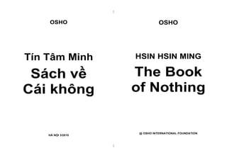 |


    OSHO                           OSHO




Tín Tâm Minh            HSIN HSIN MING

 Sách về                The Book
Cái không               of Nothing


                         @ OSHO INTERNATIONAL FOUNDATION
    HÀ NỘI 3/2010


                    |
 