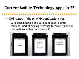 Current Mobile Technology Apps in SE SMS-based, IVR, or WAP applications for: Data dissemination and data collection (health services, market pricing, weather forecast, financial transactions and/or micro-credit) 