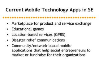 Current Mobile Technology Apps in SE Marketplace for product and service exchange Educational games Location-based services (GPRS) Disaster relief communications Community/network-based mobile applications that help social entrepreneurs to market or fundraise for their organizations 