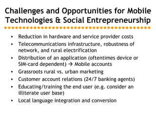 Challenges and Opportunities for Mobile Technologies & Social Entrepreneurship Reduction in hardware and service provider costs Telecommunications infrastructure, robustness of network, and rural electrification Distribution of an application (oftentimes device or SIM-card dependent)    Mobile accounts Grassroots rural vs. urban marketing  Customer account relations (24/7 banking agents) Educating/training the end user (e.g. consider an illiterate user base) Local language integration and conversion 