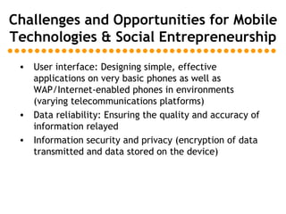 Challenges and Opportunities for Mobile Technologies & Social Entrepreneurship User interface: Designing simple, effective applications on very basic phones as well as WAP/Internet-enabled phones in environments (varying telecommunications platforms) Data reliability: Ensuring the quality and accuracy of information relayed Information security and privacy (encryption of data transmitted and data stored on the device) 