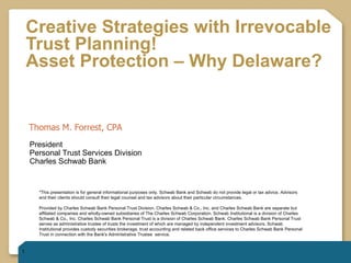 Creative Strategies with Irrevocable Trust Planning!  Asset Protection – Why Delaware?   Thomas M. Forrest, CPA *This presentation is for general informational purposes only. Schwab Bank and Schwab do not provide legal or tax advice. Advisors and their clients should consult their legal counsel and tax advisors about their particular circumstances.  Provided by Charles Schwab Bank Personal Trust Division. Charles Schwab & Co., Inc. and Charles Schwab Bank are separate but affiliated companies and wholly-owned subsidiaries of The Charles Schwab Corporation. Schwab Institutional is a division of Charles Schwab & Co., Inc. Charles Schwab Bank Personal Trust is a division of Charles Schwab Bank. Charles Schwab Bank Personal Trust serves as administrative trustee of trusts the investment of which are managed by independent investment advisors. Schwab Institutional provides custody securities brokerage, trust accounting and related back office services to Charles Schwab Bank Personal Trust in connection with the Bank's Administrative Trustee  service. © 2010 Charles Schwab & Co., Inc. (“Schwab”). All rights reserved. Member SIPC. Schwab Advisor Services (formerly known as  Schwab Institutional®) is a business segment of The Charles Schwab Corporation serving independent investment advisors, which  includes the custody, trading and support services of Charles Schwab & Co., Inc. ( 0610-2868 ) President Personal Trust Services Division Charles Schwab Bank 