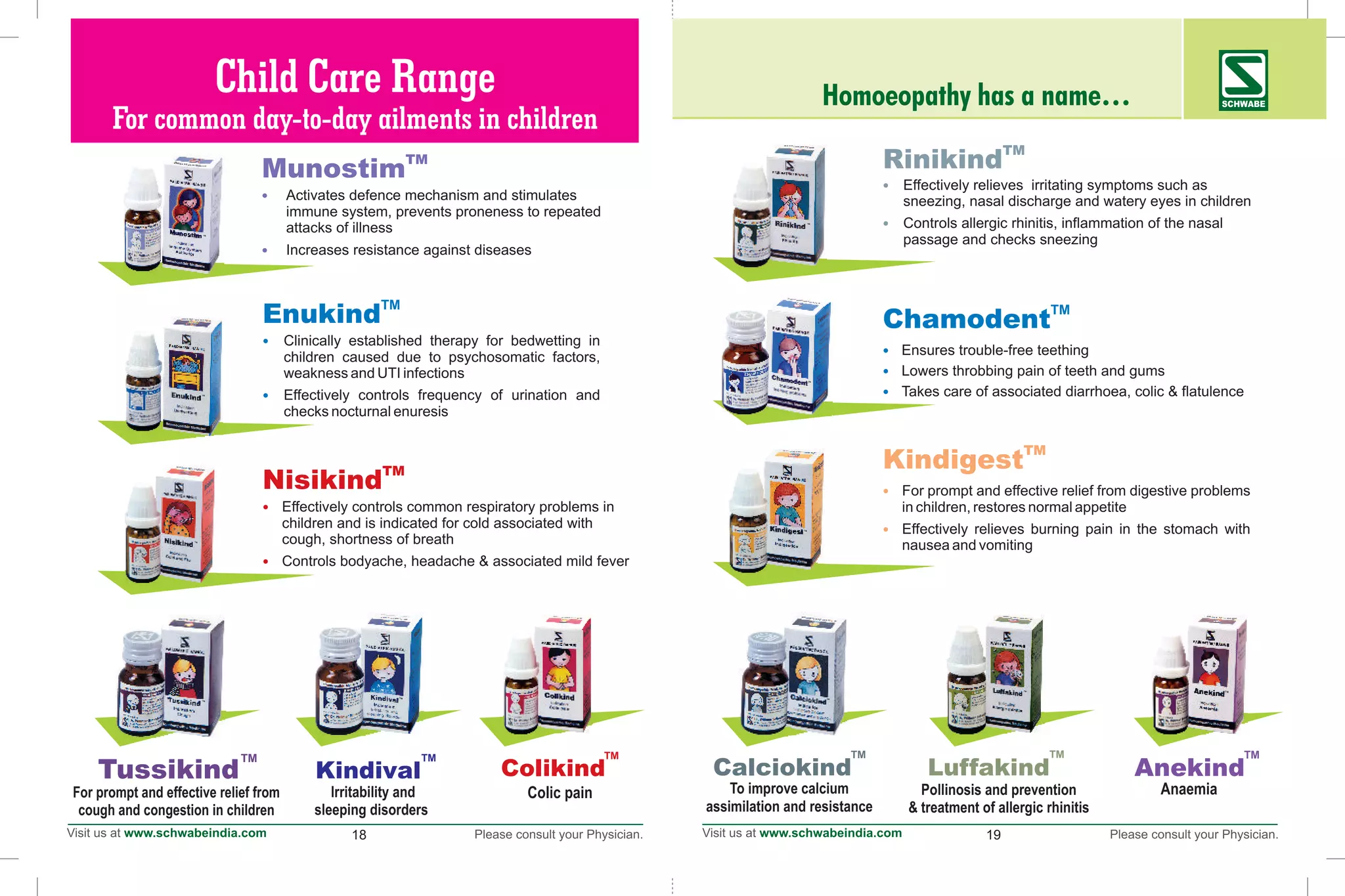 Homoeopathy has a name… SCHWABE
18 19
Pollinosis and prevention
& treatment of allergic rhinitis
Kindival
TM
Irritability and
sleeping disorders
To improve calcium
assimilation and resistance
Calciokind
TM
TM
TM
TM
TM
TM
TM
Luffakind
TM
TM
TM
Child Care Range
For common day-to-day ailments in children
TM
Nisikind
•
•
children and is indicated for cold associated with
cough, shortness of breath
Controls bodyache, headache & associated mild fever
Effectively controls common respiratory problems in
TM
Enukind
•
•
children caused due to psychosomatic factors,
weakness and UTI infections
Effectively controls frequency of urination and
checks nocturnal enuresis
Clinically established therapy for bedwetting in
TM
Munostim
•
•
immune system, prevents proneness to repeated
attacks of illness
Increases resistance against diseases
Activates defence mechanism and stimulates
TM
Tussikind
For prompt and effective relief from
cough and congestion in children
TM
Rinikind
•
•
sneezing, nasal discharge and watery eyes in children
Controls allergic rhinitis, inflammation of the nasal
passage and checks sneezing
Effectively relieves irritating symptoms such as
TM
Chamodent
•
•
•
Lowers throbbing pain of teeth and gums
Takes care of associated diarrhoea, colic & flatulence
Ensures trouble-free teething
TM
TM
TM
TM
TM
TM
Kindigest
•
•
in children,
Effectively relieves burning pain in the stomach with
nausea and vomiting
For prompt and effective relief from digestive problems
restores normal appetite
Colikind
TM
Colic pain
Anekind
TM
Anaemia
TM
TM
TM
 