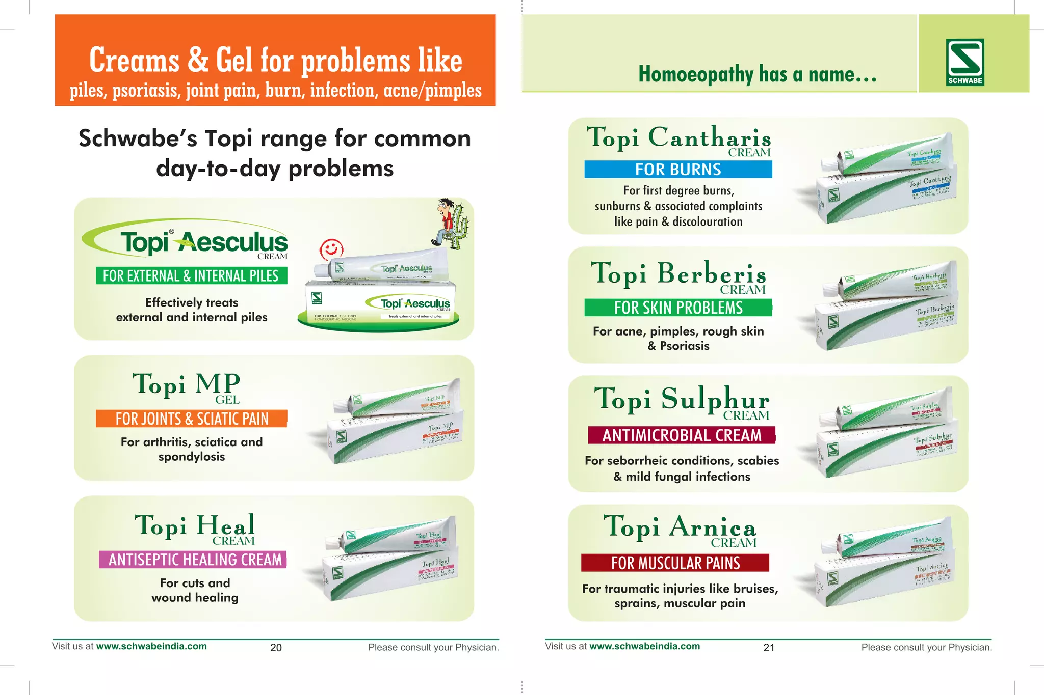20 21
Schwabe’s Topi range for common
day-to-day problems
Homoeopathy has a name… SCHWABE
For cuts and
wound healing
For arthritis, sciatica and
spondylosis
FOR JOINTS & SCIATIC PAIN
Creams & Gel for problems like
piles, psoriasis, joint pain, burn, infection, acne/pimples
For traumatic injuries like bruises,
sprains, muscular pain
FOR MUSCULAR PAINS
For seborrheic conditions, scabies
& mild fungal infections
For acne, pimples, rough skin
& Psoriasis
FOR SKIN PROBLEMS
For first degree burns,
sunburns & associated complaints
like pain & discolouration
Effectively treats
external and internal piles
FOR EXTERNAL & INTERNAL PILES
 