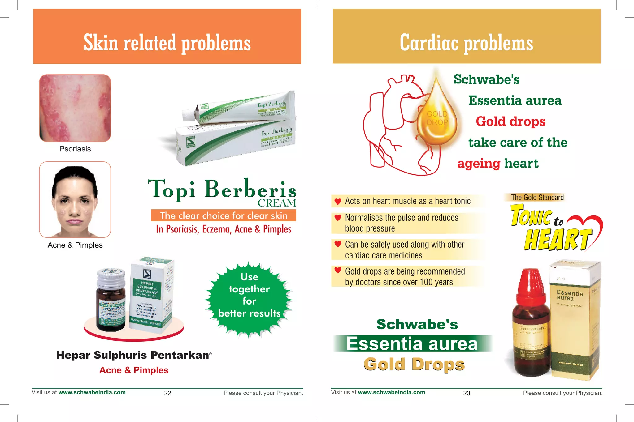 22 23
Cardiac problemsSkin related problems
®
Hepar Sulphuris Pentarkan
Acne & Pimples
Use
together
for
better results
The clear choice for clear skin
In Psoriasis, Eczema, Acne & Pimples
Acne & Pimples
Psoriasis
Gold DropsGold Drops
Essentia aurea
Schwabe's
Schwabe's
Essentia aurea
take care of the
heart
Gold drops
ageing
•
•
•
•
Acts on heart muscle as a heart tonic
Normalises the pulse and reduces
blood pressure
Can be safely used along with other
cardiac care medicines
Gold drops are being recommended
by doctors since over 100 years
onicTTonicto
The Gold Standard
 