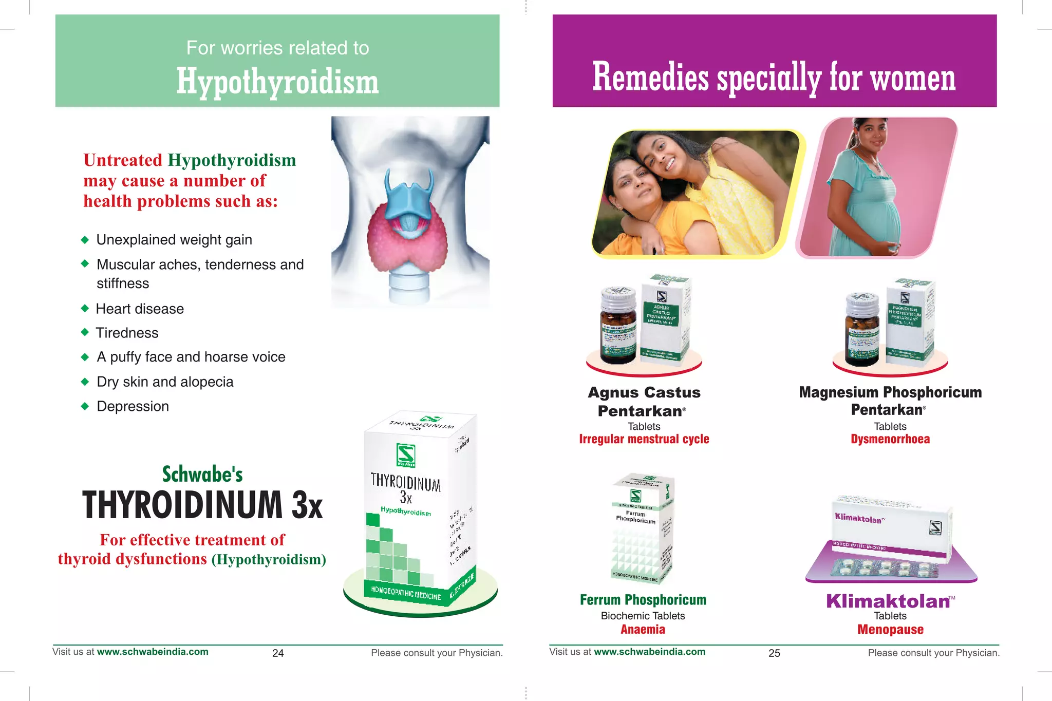 24 25
Hypothyroidism
For worries related to
THYROIDINUM 3x
Schwabe's
For effective treatment of
thyroid dysfunctions (Hypothyroidism)
Untreated
may cause a number of
health problems such as:
Hypothyroidism
Heart disease
Tiredness
Depression
Dry skin and alopecia
A puffy face and hoarse voice
Unexplained weight gain
Muscular aches, tenderness and
stiffness
Remedies specially for women
Agnus Castus
®
Pentarkan
Magnesium Phosphoricum
®
Pentarkan
Dysmenorrhoea
Klimaktolan
Tablets
Menopause
Tablets
Ferrum Phosphoricum
Tablets
Irregular menstrual cycle
Biochemic Tablets
Anaemia
 
