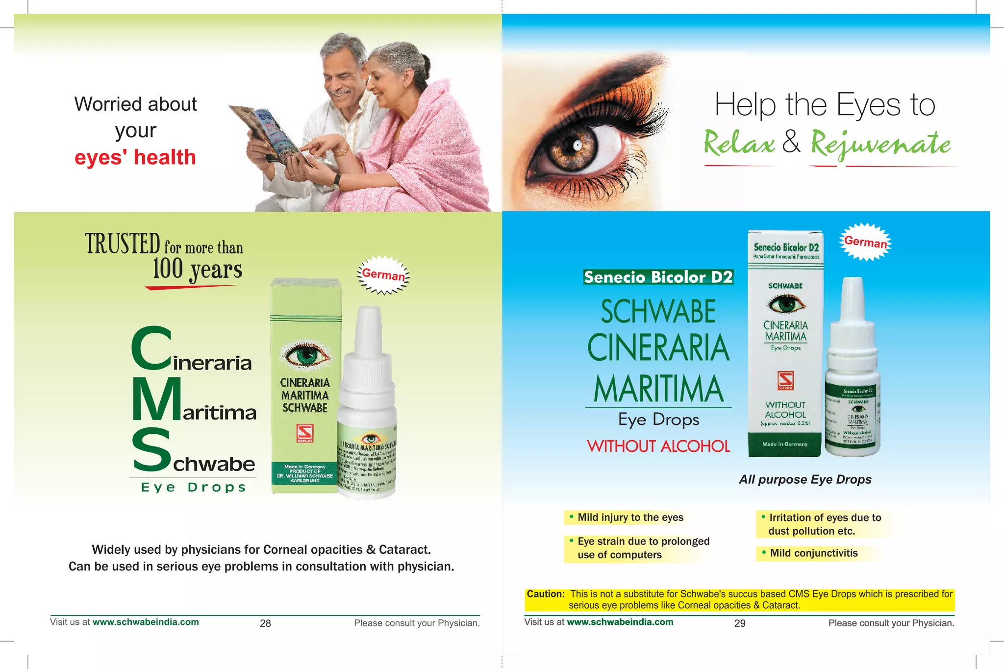 Worried about
your
eyes' health
28
E y e D r o p s
aritimaM
inerariaC
chwabeS
29
Eye Drops
WITHOUT ALCOHOLWITHOUT ALCOHOL
Senecio Bicolor D2Senecio Bicolor D2
SCHWABE
CINERARIA
MARITIMA
German
All purpose Eye Drops
Help the Eyes to
&Relax Rejuvenate
Help the Eyes to
&Relax Rejuvenate
Mild injury to the eyes• • Irritation of eyes due to
dust pollution etc.
• Eye strain due to prolonged
use of computers • Mild conjunctivitis
Caution: This is not a substitute for Schwabe's succus based CMS Eye Drops which is prescribed for
serious eye problems like Corneal opacities & Cataract.
Widely used by physicians for Corneal opacities & Cataract.
Can be used in serious eye problems in consultation with physician.
TRUSTEDfor more than
100 years German
 