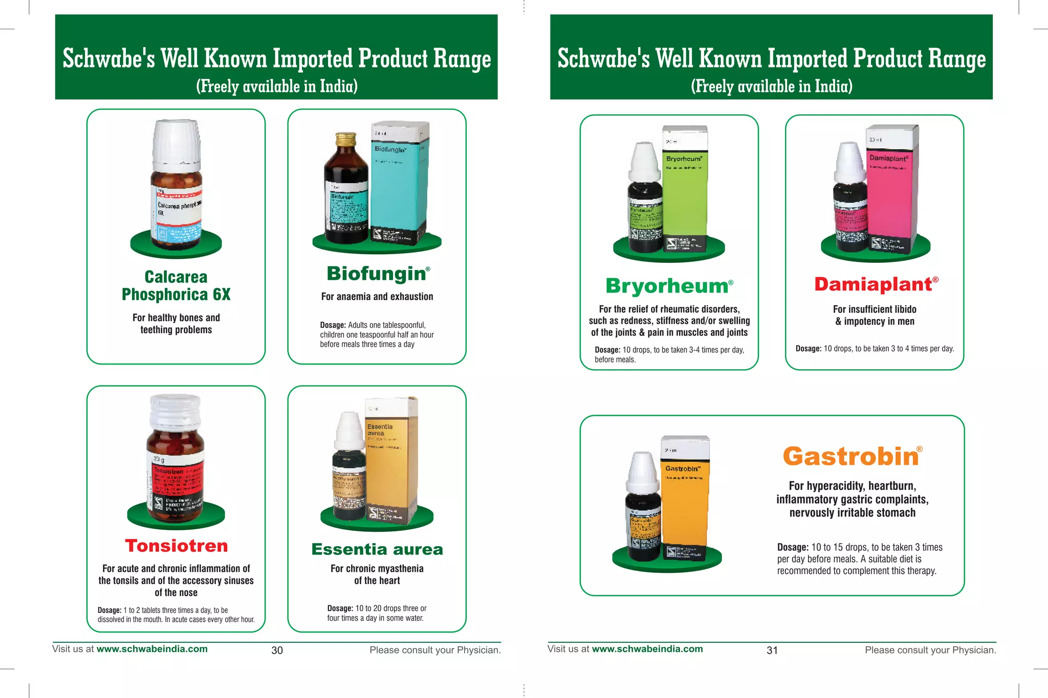 153130
Schwabe's Well Known Imported Product Range
(Freely available in India)
Calcarea
Phosphorica 6X
For healthy bones and
teething problems
Tonsiotren
For acute and chronic inflammation of
the tonsils and of the accessory sinuses
of the nose
Dosage: 1 to 2 tablets three times a day, to be
dissolved in the mouth. In acute cases every other hour.
For chronic myasthenia
of the heart
Essentia aurea
Dosage: 10 to 20 drops three or
four times a day in some water.
®
Biofungin
For anaemia and exhaustion
Dosage: Adults one tablespoonful,
children one teaspoonful half an hour
before meals three times a day
®
Damiaplant
For insufficient libido
& impotency in men
Dosage: 10 drops, to be taken 3 to 4 times per day.
For the relief of rheumatic disorders,
such as redness, stiffness and/or swelling
of the joints & pain in muscles and joints
Bryorheum®
Dosage: 10 drops, to be taken 3-4 times per day,
before meals.
Gastrobin
®
For hyperacidity, heartburn,
inflammatory gastric complaints,
nervously irritable stomach
Dosage: 10 to 15 drops, to be taken 3 times
per day before meals. A suitable diet is
recommended to complement this therapy.
Schwabe's Well Known Imported Product Range
(Freely available in India)
 