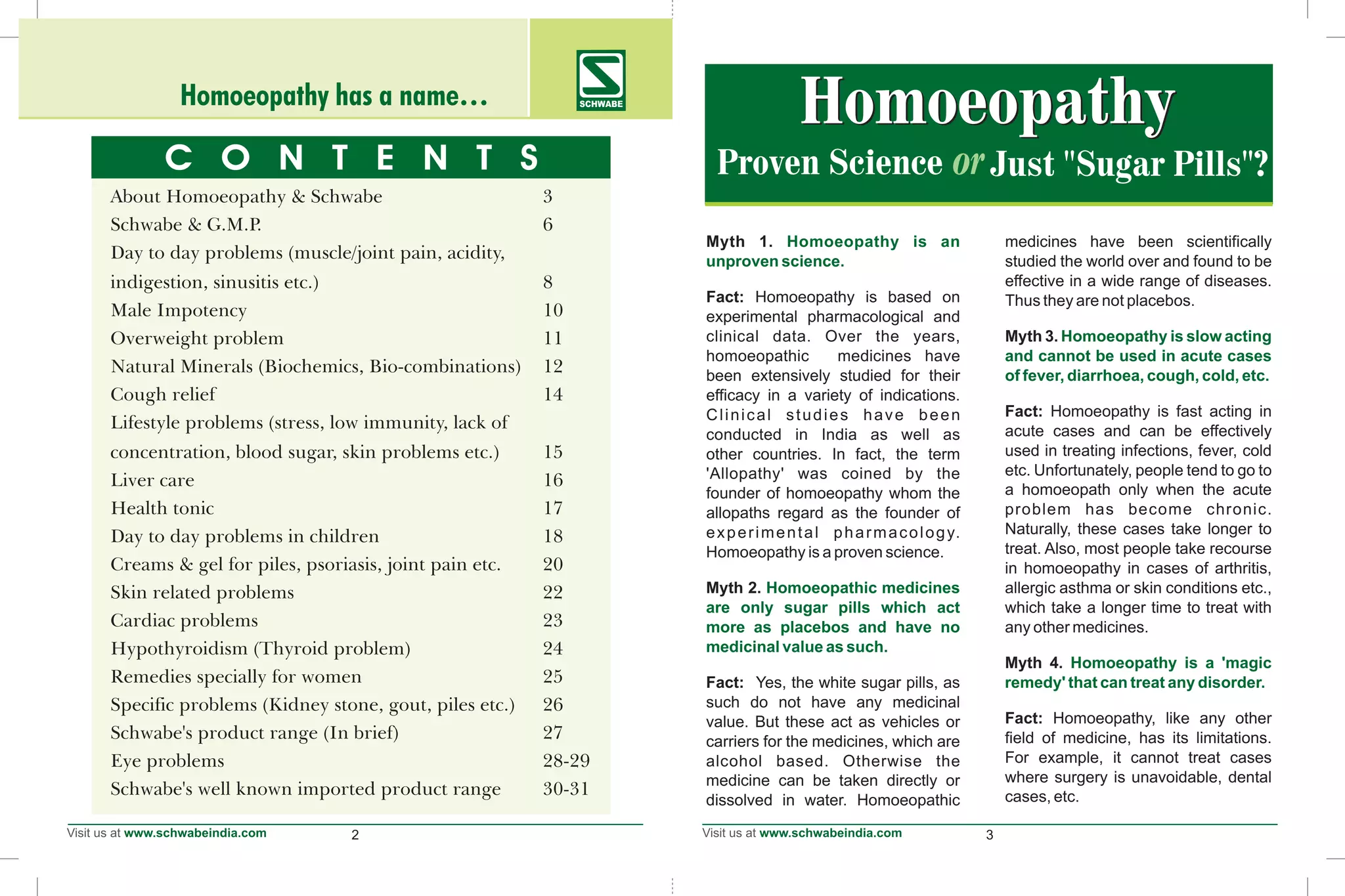Myth 1. medicines have been scientifically
studied the world over and found to be
effective in a wide range of diseases.
Fact: Homoeopathy is based on Thus they are not placebos.
experimental pharmacological and
clinical data. Over the years, Myth 3.
homoeopathic medicines have
been extensively studied for their
efficacy in a variety of indications.
Fact: Homoeopathy is fast acting inClinical studies have been
acute cases and can be effectivelyconducted in India as well as
used in treating infections, fever, coldother countries. In fact, the term
etc. Unfortunately, people tend to go to'Allopathy' was coined by the
a homoeopath only when the acutefounder of homoeopathy whom the
problem has become chronic.allopaths regard as the founder of
Naturally, these cases take longer toexperimental pharmacology.
treat. Also, most people take recourseHomoeopathy is a proven science.
in homoeopathy in cases of arthritis,
Myth 2. allergic asthma or skin conditions etc.,
which take a longer time to treat with
any other medicines.
Myth 4.
Fact: Yes, the white sugar pills, as
such do not have any medicinal
Fact: Homoeopathy, like any othervalue. But these act as vehicles or
field of medicine, has its limitations.carriers for the medicines, which are
For example, it cannot treat casesalcohol based. Otherwise the
where surgery is unavoidable, dentalmedicine can be taken directly or
cases, etc.dissolved in water. Homoeopathic
Homoeopathy is an
unproven science.
Homoeopathy is slow acting
and cannot be used in acute cases
of fever, diarrhoea, cough, cold, etc.
Homoeopathic medicines
are only sugar pills which act
more as placebos and have no
medicinal value as such.
Homoeopathy is a 'magic
remedy' that can treat any disorder.
Proven Science
HomoeopathyHomoeopathy
Just "Sugar Pills"?
2 3
Homoeopathy has a name… SCHWABE
C O N T E N T S
About Homoeopathy & Schwabe 3
Schwabe & G.M.P. 6
Day to day problems (muscle/joint pain, acidity,
indigestion, sinusitis etc.) 8
Male Impotency 10
Overweight problem 11
Natural Minerals (Biochemics, Bio-combinations) 12
Cough relief 14
Lifestyle problems (stress, low immunity, lack of
concentration, blood sugar, skin problems etc.) 15
Liver care 16
Health tonic 17
Day to day problems in children 18
Creams & gel for piles, psoriasis, joint pain etc. 20
Skin related problems 22
Cardiac problems 23
Hypothyroidism (Thyroid problem) 24
Remedies specially for women 25
Specific problems (Kidney stone, gout, piles etc.) 26
Schwabe's product range (In brief) 27
Eye problems 28-29
Schwabe's well known imported product range 30-31
 