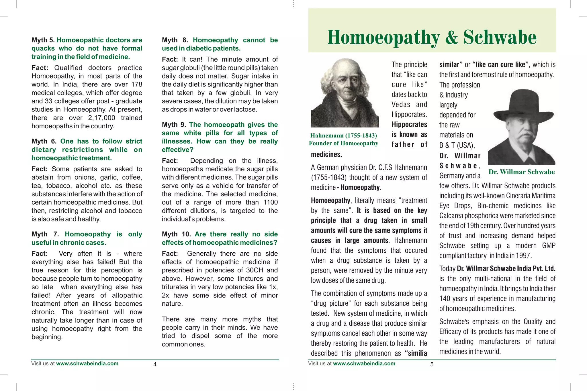 4 5
Myth 5. Myth 8.
Fact: It can! The minute amount of
Fact: Qualified doctors practice sugar globuli (the little round pills) taken
Homoeopathy, in most parts of the daily does not matter. Sugar intake in
world. In India, there are over 178 the daily diet is significantly higher than
medical colleges, which offer degree that taken by a few globuli. In very
and 33 colleges offer post - graduate severe cases, the dilution may be taken
studies in Homoeopathy. At present, as drops in water or over lactose.
there are over 2,17,000 trained
Myth 9.homoeopaths in the country.
Myth 6.
Fact: Depending on the illness,
Fact: Some patients are asked to homoeopaths medicate the sugar pills
abstain from onions, garlic, coffee, with different medicines. The sugar pills
tea, tobacco, alcohol etc. as these serve only as a vehicle for transfer of
substances interfere with the action of the medicine. The selected medicine,
certain homoeopathic medicines. But out of a range of more than 1100
then, restricting alcohol and tobacco different dilutions, is targeted to the
is also safe and healthy. individual's problems.
Myth 7. Myth 10.
Fact: Very often it is - where Fact: Generally there are no side
everything else has failed! But the effects of homoeopathic medicine if
true reason for this perception is prescribed in potencies of 30CH and
because people turn to homoeopathy above. However, some tinctures and
so late when everything else has triturates in very low potencies like 1x,
failed! After years of allopathic 2x have some side effect of minor
treatment often an illness becomes nature.
chronic. The treatment will now
There are many more myths thatnaturally take longer than in case of
people carry in their minds. We haveusing homoeopathy right from the
tried to dispel some of the morebeginning.
common ones.
Homoeopathic doctors are Homoeopathy cannot be
quacks who do not have formal used in diabetic patients.
training in the field of medicine.
The homoeopath gives the
same white pills for all types of
One has to follow strict illnesses. How can they be really
dietary restrictions while on effective?
homoeopathic treatment.
Homoeopathy is only Are there really no side
useful in chronic cases. effects of homoeopathic medicines?
Homoeopathy & SchwabeHomoeopathy & Schwabe
The principle similar” or “like can cure like”, which is
that “like can thefirstandforemostruleofhomoeopathy.
cure like” The profession
dates back to & industry
Vedas and largely
Hippocrates. depended for
Hippocrates the raw
is known as materials on
f a t h e r o f B & T (USA),
medicines. Dr. Willmar
S c h w a b e ,A German physician Dr. C.F.S Hahnemann
Germany and a(1755-1843) thought of a new system of
few others. Dr. Willmar Schwabe productsmedicine - Homoeopathy.
including its well-known Cineraria Maritima
Homoeopathy, literally means “treatment
Eye Drops, Bio-chemic medicines like
by the same”. It is based on the key
Calcarea phosphorica were marketed since
principle that a drug taken in small
the end of 19th century. Over hundred years
amounts will cure the same symptoms it
of trust and increasing demand helped
causes in large amounts. Hahnemann
Schwabe setting up a modern GMP
found that the symptoms that occured
compliantfactory inIndiain1997.
when a drug substance is taken by a
Today Dr. Willmar Schwabe India Pvt. Ltd.person, were removed by the minute very
is the only multi-national in the field oflowdosesofthesamedrug.
homoeopathy in India. It brings to India their
The combination of symptoms made up a
140 years of experience in manufacturing
“drug picture” for each substance being
ofhomoeopathicmedicines.
tested. New system of medicine, in which
Schwabe's emphasis on the Quality anda drug and a disease that produce similar
Efficacy of its products has made it one ofsymptoms cancel each other in some way
the leading manufacturers of naturalthereby restoring the patient to health. He
medicinesintheworld.described this phenomenon as “similia
 