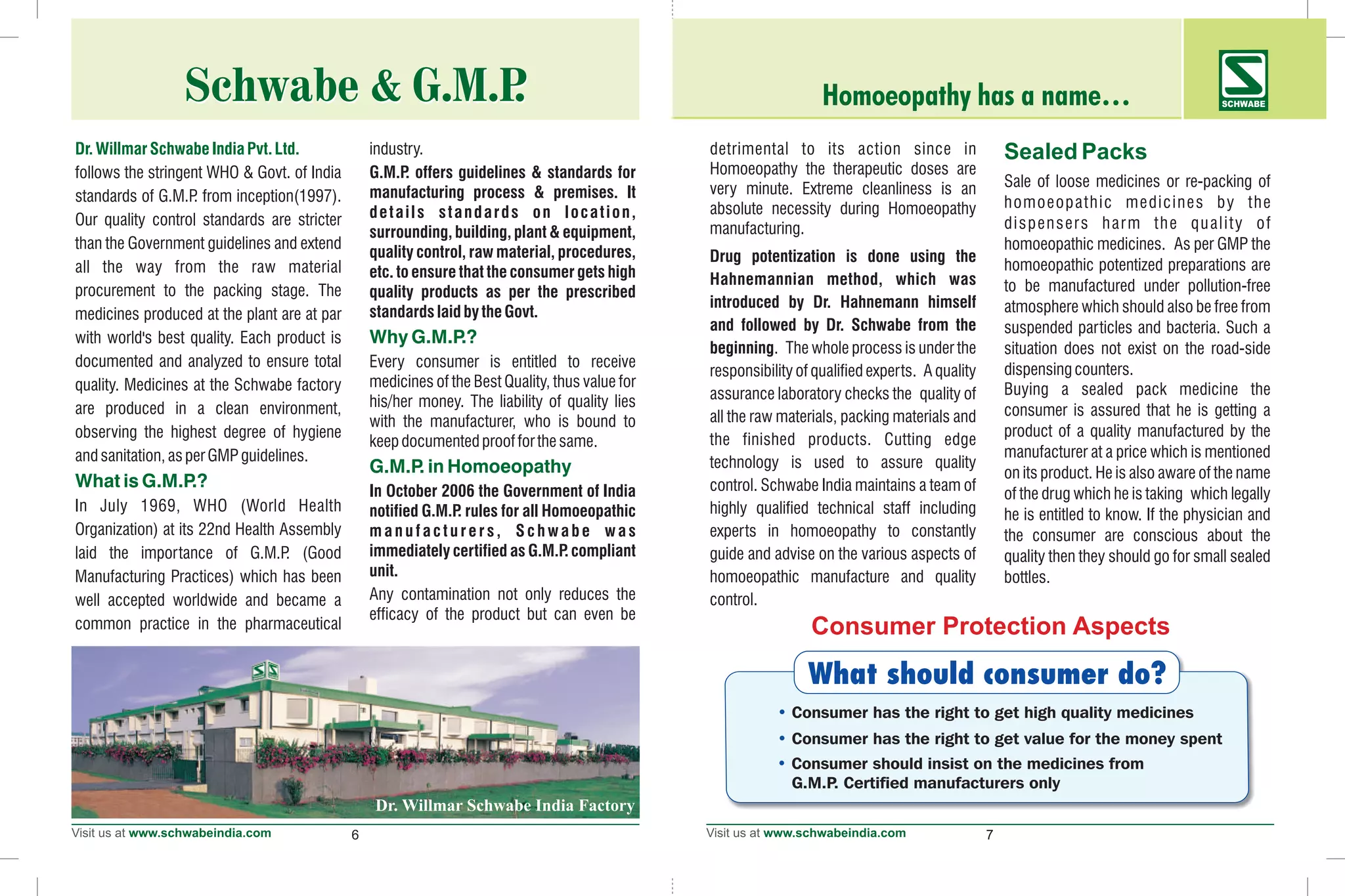 6 7
Dr.WillmarSchwabeIndiaPvt.Ltd.
Why G.M.P.?
G.M.P. in Homoeopathy
What is G.M.P.?
industry.
follows the stringent WHO & Govt. of India G.M.P. offers guidelines & standards for
manufacturing process & premises. Itstandards of G.M.P. from inception(1997).
details standards on location,Our quality control standards are stricter
surrounding, building, plant & equipment,
than the Government guidelines and extend
quality control, raw material, procedures,
all the way from the raw material etc. to ensure that the consumer gets high
procurement to the packing stage. The quality products as per the prescribed
standardslaidbytheGovt.medicines produced at the plant are at par
with world's best quality. Each product is
documented and analyzed to ensure total Every consumer is entitled to receive
medicines of the Best Quality, thus value forquality. Medicines at the Schwabe factory
his/her money. The liability of quality liesare produced in a clean environment,
with the manufacturer, who is bound to
observing the highest degree of hygiene
keepdocumentedproofforthesame.
andsanitation,asperGMPguidelines.
In October 2006 the Government of India
In July 1969, WHO (World Health notified G.M.P. rules for all Homoeopathic
Organization) at its 22nd Health Assembly manufacturers, Schwabe was
immediately certified as G.M.P. compliantlaid the importance of G.M.P. (Good
unit.Manufacturing Practices) which has been
Any contamination not only reduces thewell accepted worldwide and became a
efficacy of the product but can even be
common practice in the pharmaceutical
Homoeopathy has a name… SCHWABE
detrimental to its action since in
Homoeopathy the therapeutic doses are
Sale of loose medicines or re-packing ofvery minute. Extreme cleanliness is an
homoeopathic medicines by theabsolute necessity during Homoeopathy
dispensers harm the quality ofmanufacturing.
homoeopathic medicines. As per GMP the
Drug potentization is done using the
homoeopathic potentized preparations are
Hahnemannian method, which was to be manufactured under pollution-free
introduced by Dr. Hahnemann himself atmosphere which should also be free from
and followed by Dr. Schwabe from the suspended particles and bacteria. Such a
beginning. The whole process is under the situation does not exist on the road-side
dispensingcounters.responsibility of qualified experts. A quality
Buying a sealed pack medicine theassurance laboratory checks the quality of
consumer is assured that he is getting aall the raw materials, packing materials and
product of a quality manufactured by the
the finished products. Cutting edge
manufacturer at a price which is mentioned
technology is used to assure quality
on its product. He is also aware of the name
control. Schwabe India maintains a team of
of the drug which he is taking which legally
highly qualified technical staff including he is entitled to know. If the physician and
experts in homoeopathy to constantly the consumer are conscious about the
guide and advise on the various aspects of quality then they should go for small sealed
homoeopathic manufacture and quality bottles.
control.
Sealed Packs
Consumer Protection Aspects
What should consumer do?
• Consumer has the right to get high quality medicines
• Consumer has the right to get value for the money spent
• Consumer should insist on the medicines from
G.M.P. Certified manufacturers only
Schwabe & G.M.P.Schwabe & G.M.P.
 