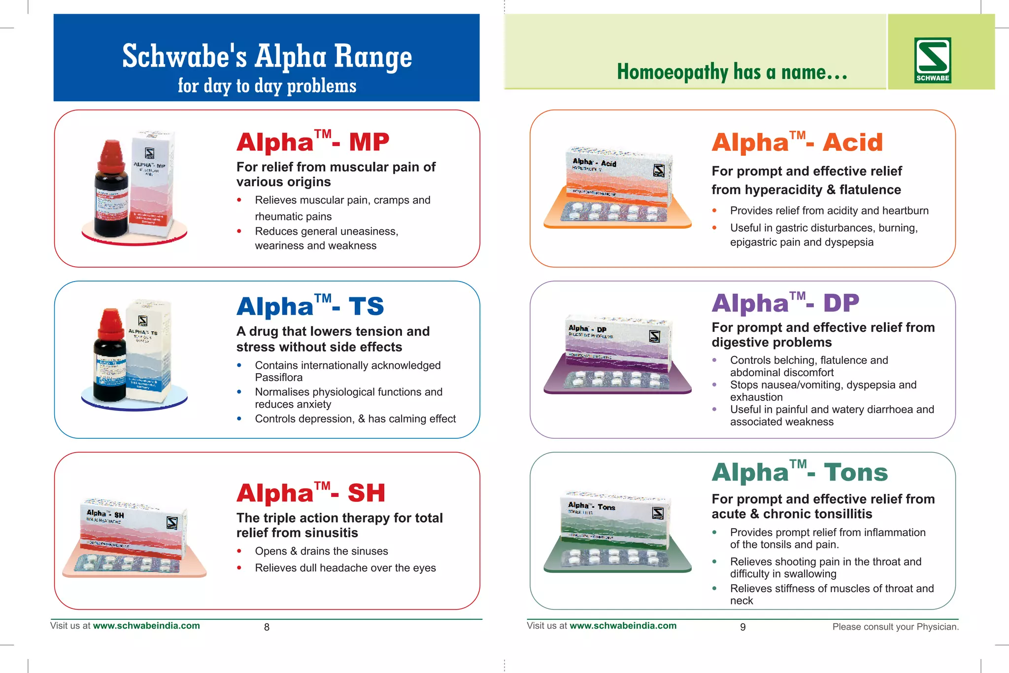 8 9
TM
Alpha - Acid
•
•
For prompt and effective relief
from hyperacidity & flatulence
Provides relief from acidity and heartburn
Useful in gastric disturbances, burning,
epigastric pain and dyspepsia
TM
Alpha - MP
•
•
For relief from muscular pain of
various origins
Relieves muscular pain, cramps and
rheumatic pains
Reduces general uneasiness,
weariness and weakness
TM
TM
TM
Homoeopathy has a name… SCHWABE
TM
Alpha - DP
For prompt and effective relief from
digestive problems
Controls belching, flatulence and
abdominal discomfort
Stops nausea/vomiting, dyspepsia and
exhaustion
Useful in painful and watery diarrhoea and
associated weakness
•
•
•
TM
Alpha - Tons
•
•
•
For prompt and effective relief from
acute & chronic tonsillitis
Provides prompt relief from inflammation
of the tonsils and pain.
Relieves shooting pain in the throat and
difficulty in swallowing
Relieves stiffness of muscles of throat and
neck
TM
Alpha - TS
•
•
•
A drug that lowers tension and
stress without side effects
Contains internationally acknowledged
Passiflora
Normalises physiological functions and
reduces anxiety
Controls depression, & has calming effect
TM
Alpha - SH
•
•
The triple action therapy for total
relief from sinusitis
Opens & drains the sinuses
Relieves dull headache over the eyes
Schwabe's Alpha Range
for day to day problems
TM
TM
TM
 