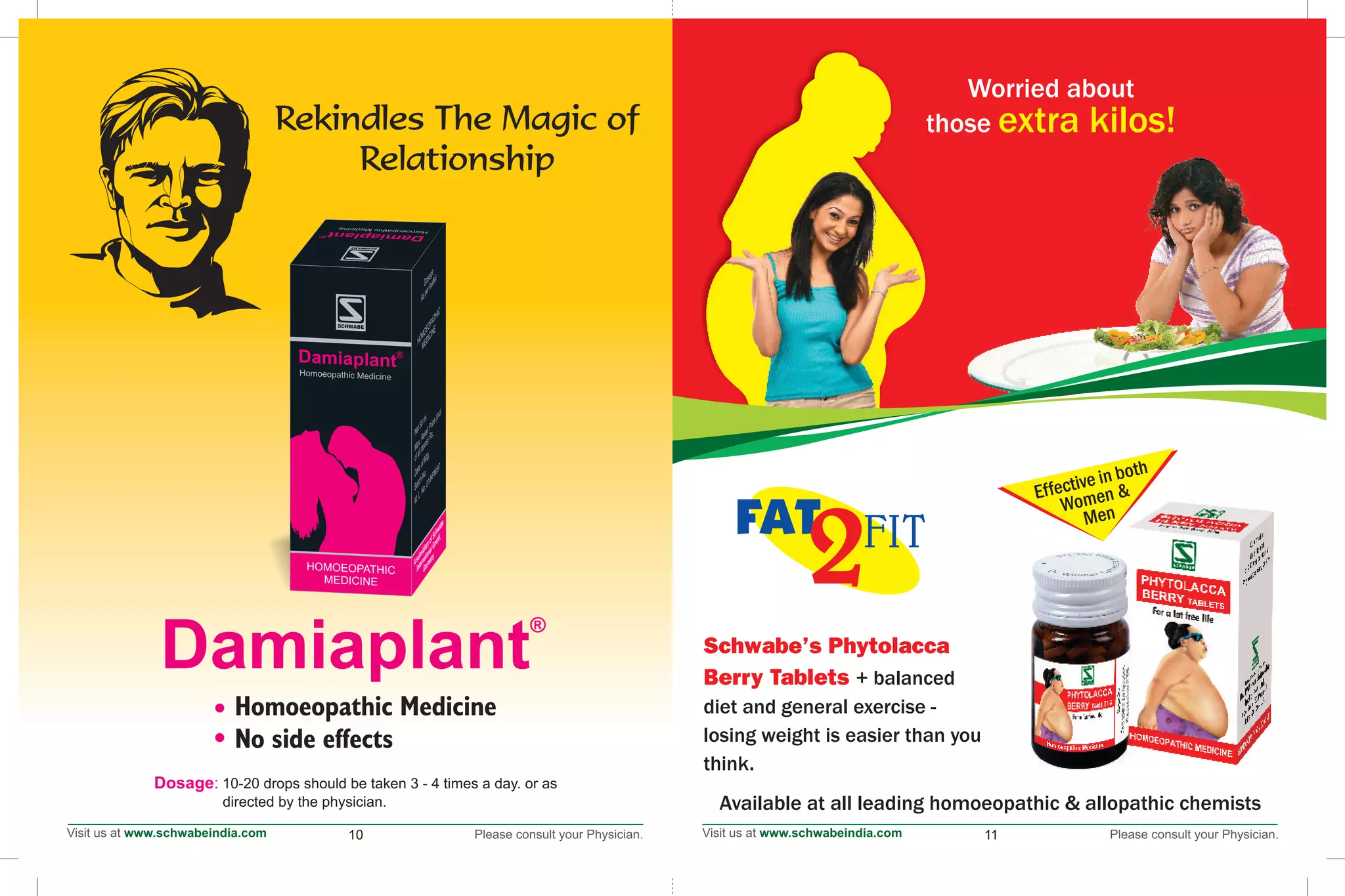 1111
Schwabe's Phytolacca
Berry Tablets + balanced
diet and general exercise -
losing weight is easier than you
think.
Available at all leading homoeopathic & allopathic chemists
2FIT
Worried about
those extra kilos!
Effective in both
Women &
Men
10-20 drops should be taken 3 - 4 times a day. or as
directed by the physician.
Dosage:
Rekindles The Magic of
Relationship
10
 