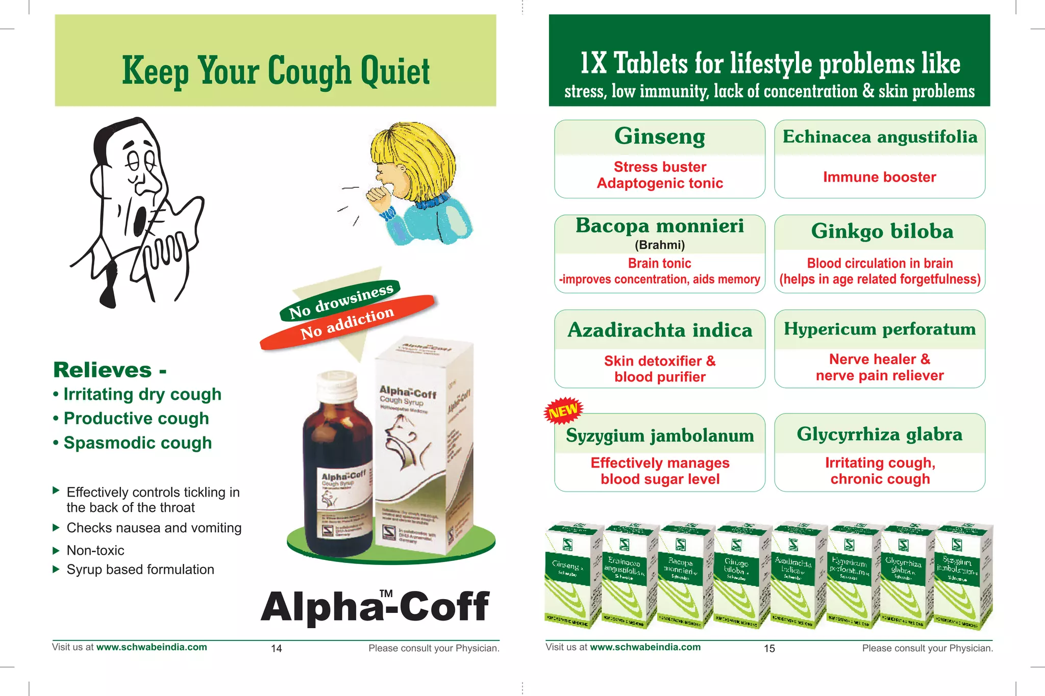 1X Tablets for lifestyle problems like
stress, low immunity, lack of concentration & skin problems
14 15
Alpha-Coff
TM
No drowsiness
No addiction
Effectively controls tickling in
the back of the throat
Checks nausea and vomiting
Non-toxic
Syrup based formulation
Relieves -
• Irritating coughdry
• Productive cough
• Spasmodic cough
Keep Your Cough Quiet
Stress buster
Adaptogenic tonic
Skin detoxifier &
blood purifier
Immune booster
Blood circulation in brain
(helps in age related forgetfulness)
Nerve healer &
nerve pain reliever
Irritating cough,
chronic cough
Brain tonic
-improves concentration, aids memory
Effectively manages
blood sugar level
Syzygium jambolanum
NEW
 