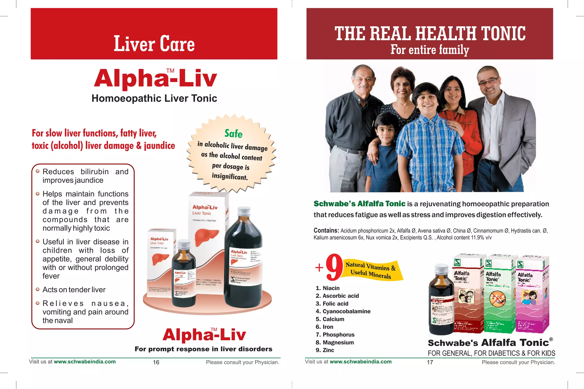 16
Schwabe's Alfalfa Tonic is a rejuvenating homoeopathic preparation
that reducesfatigueaswellasstress andimprovesdigestioneffectively.
®
Schwabe's Alfalfa Tonic
FOR GENERAL, FOR DIABETICS & FOR KIDS
17
1. Niacin
2. Ascorbic acid
3. Folic acid
4. Cyanocobalamine
5. Calcium
6. Iron
7. Phosphorus
8. Magnesium
9. Zinc
Contains: Acidum phosphoricum 2x, Alfalfa Ø, Avena sativa Ø, China Ø, Cinnamomum Ø, Hydrastis can. Ø,
Kalium arsenicosum 6x, Nux vomica 2x, Excipients Q.S. , Alcohol content 11.9% v/v
99+
For slow liver functions, fatty liver,
toxic (alcohol) liver damage & jaundice
Homoeopathic Liver TonicHomoeopathic Liver Tonic
Safe
in alcoholic liver damage
as the alcohol content
per dosage is
insignificant.
Alpha-Liv
TM
Reduces bilirubin and
improves jaundice
Helps maintain functions
of the liver and prevents
d a m a g e f r o m t h e
compounds that are
normally highly toxic
Useful in liver disease in
children with loss of
appetite, general debility
with or without prolonged
fever
Acts on tender liver
R e l i e v e s n a u s e a ,
vomiting and pain around
the naval
Liver Care
For prompt response in liver disorders
THE REAL HEALTH TONIC
For entire family
Alpha-Liv
TM
 