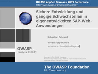 OWASP AppSec Germany 2009      OWASP AppSec Germany 2009 Conference
                               http://www.owasp.org/index.php/Germany


                               Sichere Entwicklung und
                               gängige Schwachstellen in
                               eigenentwickelten SAP-Web-
                               Anwendungen

                                           Sebastian Schinzel

                                           Virtual Forge GmbH

             OWASP
              Nürnberg, 13.10.09

                                      Copyright © The OWASP Foundation
                                      Permission is granted to copy, distribute and/or modify this document
                                      under the terms of the OWASP License.




                                      The OWASP Foundation
                                      http://www.owasp.org
 
