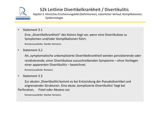 S2k Leitlinie Divertikelkrankheit / Divertikulitis
Kapitel 3: Klinisches Erscheinungsbild (Definitionen), natürlicher Verlauf, Komplikationen,
Epidemiologie 
• Statement 3.1
Eine „Divertikelkrankheit“ des Kolons liegt vor, wenn eine Divertikulose zu 
Symptomen und/oder Komplikationen führt. 
Konsensusstärke: Starker Konsens
• Statement 3.2 
Als ‚symptomatische unkomplizierte Divertikelkrankheit ́werden persistierende oder 
rezidivierende, einer Divertikulose zuzuschreibenden Symptome – ohne Vorliegen 
einer apparenten Divertikulitis – bezeichnet. 
Konsensusstärke: Konsens
• Statement 3.3
Zur akuten ‚Divertikulitis ́kommt es bei Entzündung der Pseudodivertikel und 
angrenzender Strukturen. Eine akute ,komplizierte Divertikulitis‘ liegt bei 
Perforation,  Fistel oder Abszess vor. 
Konsensusstärke: Starker Konsens
 