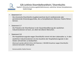 S2k Leitlinie Divertikelkrankheit / Divertikulitis
Kapitel 3: Klinisches Erscheinungsbild (Definitionen), natürlicher Verlauf, Komplikationen,
Epidemiologie 
• Statement 3.4
Die chronische Divertikulitis ist gekennzeichnet durch rezidivierende oder 
persistierende Entzündungsschübe, die zu Komplikationen (Stenose, Fisteln) führen 
können.
• Statement 3.7
Die Prävalenz der Divertikulose in der Gesamtbevölkerung der westlichen 
Industrienationen ist hoch, vor allem bei älteren Menschen. 
• Statement 3.8
Die Hospitalisierungsrate wegen Divertikulitis nimmt mit dem Lebensalter zu. In den 
westlichen Industrienationen ist eine Zunahme der Hospitalisierungsrate in den 
letzten Jahrzehnten zu beobachten. 
(Demnach werden jährlich 44 bis 120 Patienten / 100.000 Einwohner wegen Divertikulitis
stationär behandelt. USA/England)
Konsensusstärke: Starker Konsens
 