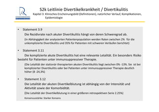 S2k Leitlinie Divertikelkrankheit / Divertikulitis
Kapitel 3: Klinisches Erscheinungsbild (Definitionen), natürlicher Verlauf, Komplikationen,
Epidemiologie 
• Statement 3.9
Die Rezidivrate nach akuter Divertikulitis hängt von deren Schweregrad ab.
(In Abhängigkeit der analysierten Patientenpopulation werden Raten zwischen 2%  für die 
unkomplizierte Divertikulitis und 35% für Patienten mit schweren Verläufen berichtet)
• Statement 3.11
Die komplizierte akute Divertikulitis hat eine relevante Letalität. Ein besonders Risiko 
besteht für Patienten unter immunsuppressiver Therapie. 
(Die Letalität der stationär therapierten akuten Divertikulitis liegt zwischen 0% ‐13%. Sie  ist bei 
komplizierter Divertikulitis oder bei Patienten unter immunsuppressiver Therapie deutlich 
höher (8 ‐24,3%)
• Statement 3.12
Die Letalität der akuten Divertikelblutung ist abhängig von der Intensität und 
Aktivität sowie der Komorbidität.
(Die Letalität der Divertikelblutung in einer größeren retrospektiven Serie 2.25%)
Konsensusstärke: Starker Konsens
 