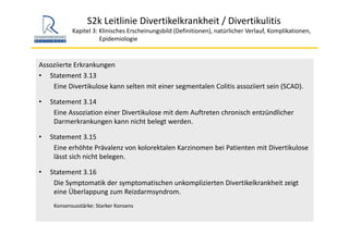 S2k Leitlinie Divertikelkrankheit / Divertikulitis
Kapitel 3: Klinisches Erscheinungsbild (Definitionen), natürlicher Verlauf, Komplikationen,
Epidemiologie 
Assoziierte Erkrankungen
• Statement 3.13
Eine Divertikulose kann selten mit einer segmentalen Colitis assoziiert sein (SCAD). 
• Statement 3.14
Eine Assoziation einer Divertikulose mit dem Auftreten chronisch entzündlicher 
Darmerkrankungen kann nicht belegt werden.
• Statement 3.15
Eine erhöhte Prävalenz von kolorektalen Karzinomen bei Patienten mit Divertikulose
lässt sich nicht belegen.
• Statement 3.16
Die Symptomatik der symptomatischen unkomplizierten Divertikelkrankheit zeigt 
eine Überlappung zum Reizdarmsyndrom. 
Konsensusstärke: Starker Konsens
 