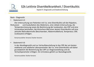 S2k Leitlinie Divertikelkrankheit / Divertikulitis
Kapitel 4: Diagnostik und Stadieneinteilung
Basis ‐ Diagnostik
• Statement 4.3
Die Untersuchung von Patienten mit V.a. eine Divertikulitis soll die Palpation, 
Perkussion  und Auskultation des Abdomens, eine rektale Untersuchung, die 
Temperaturmessung sowie die Bestimmung der Leukozyten, des CRP und eine 
Urinanalyse beinhalten. Bei klinischem Bild einer akuten Divertikulitis soll eine 
zeitnahe Befundkontrolle (Beschwerden, Abdominalbefund, Temperatur, CRP, 
Leukozyten) erfolgen.
Konsensusstärke: Konsens/ Starker Konsens
• Statement 4.6
In der Akutdiagnostik und zur Verlaufsbeurteilung ist das CRP der am besten 
etablierte und validierte Laborparameter. Bei V.a. eine Divertikulitis soll daher 
grundsätzlich die Bestimmung des CRP zur Diagnosestellung und als 
Verlaufsparameter erfolgen. Ein Urinstatus gehört zur Basisdiagnostik.
Konsensusstärke: Starker Konsens
 