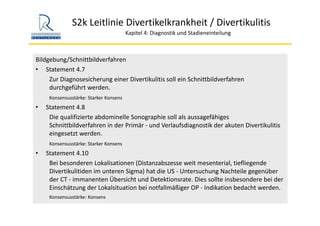 S2k Leitlinie Divertikelkrankheit / Divertikulitis
Kapitel 4: Diagnostik und Stadieneinteilung
Bildgebung/Schnittbildverfahren
• Statement 4.7
Zur Diagnosesicherung einer Divertikulitis soll ein Schnittbildverfahren 
durchgeführt werden.
Konsensusstärke: Starker Konsens
• Statement 4.8
Die qualifizierte abdominelle Sonographie soll als aussagefähiges 
Schnittbildverfahren in der Primär ‐ und Verlaufsdiagnostik der akuten Divertikulitis
eingesetzt werden.
Konsensusstärke: Starker Konsens
• Statement 4.10
Bei besonderen Lokalisationen (Distanzabszesse weit mesenterial, tiefliegende 
Divertikulitiden im unteren Sigma) hat die US ‐ Untersuchung Nachteile gegenüber 
der CT ‐ immanenten Übersicht und Detektionsrate. Dies sollte insbesondere bei der 
Einschätzung der Lokalsituation bei notfallmäßiger OP ‐ Indikation bedacht werden.
Konsensusstärke: Konsens
 