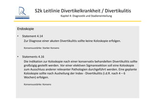S2k Leitlinie Divertikelkrankheit / Divertikulitis
Kapitel 4: Diagnostik und Stadieneinteilung
Endoskopie
• Statement 4.14
Zur Diagnose einer akuten Divertikulitis sollte keine Koloskopie erfolgen.
Konsensusstärke: Starker Konsens
• Statements 4.16
Die Indikation zur Koloskopie nach einer konservativ behandelten Divertikulitis sollte 
großzügig gestellt werden. Vor einer elektiven Sigmaresektion soll eine Koloskopie
zum Ausschluss anderer relevanter Pathologien durchgeführt werden. Eine geplante 
Koloskopie sollte nach Ausheilung der Index ‐ Divertikulitis (i.d.R. nach 4 – 6 
Wochen) erfolgen.
Konsensusstärke: Konsens
 