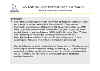 S2k Leitlinie Divertikelkrankheit / Divertikulitis
Kapitel 4: Diagnostik und Stadieneinteilung
Endoskopie
• Eine systematische Literaturrecherche zum Nutzen der Koloskopie unter dem Aspekt 
des Kolonkarzinom ‐ Nachweises bis 24 Wochen nach CT ‐ Diagnose einer 
Divertikulitis identifizierte nur 10 Studien mit 771 dokumentierten Patienten [274]. 
Dabei lag die Rate an kolorektalen Karzinomen bei 2,1% (95% CI 1,2 ‐3,2%), mithin 
deutlich über der erwarteten Prävalenz (0,68%) bei US ‐Bürgern im Alter > 55 Jahre. 
Eine Empfehlung zur vollständigen Koloskopie beim klinisch durch eine 
Divertikelerkrankung auffälligen Patienten > 55 Jahre und ohne eine < 5 Jahre 
zurückliegende Koloskopie erscheint daher grundsätzlich gerechtfertigt. 
• Dass die Koloskopie zur weiteren diagnostischen Klärung einer im CT nachgewiesenen 
Verdickung der Kolonwand essentiell beiträgt, ist unstrittig [75, 276]. Ebenso sollte 
grundsätzlich im Falle einer Darmstenose, d.h. auch bei rezidivierender Divertikulitis
mit OP ‐ Indikation, eine Koloskopie zur Sicherung der Dignität der Stenose 
durchgeführt werden
 