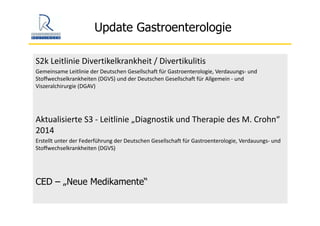 Update Gastroenterologie
S2k Leitlinie Divertikelkrankheit / Divertikulitis
Gemeinsame Leitlinie der Deutschen Gesellschaft für Gastroenterologie, Verdauungs‐ und 
Stoffwechselkrankheiten (DGVS) und der Deutschen Gesellschaft für Allgemein ‐ und 
Viszeralchirurgie (DGAV)
Aktualisierte S3 ‐ Leitlinie „Diagnostik und Therapie des M. Crohn“ 
2014
Erstellt unter der Federführung der Deutschen Gesellschaft für Gastroenterologie, Verdauungs‐ und 
Stoffwechselkrankheiten (DGVS)
CED – „Neue Medikamente“
 