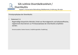 S2k Leitlinie Divertikelkrankheit / 
Divertikulitis
Kapitel 5: Konservative Behandlung, Medikamente, Ernährung, Life‐style 
Primärprophylaxe der Divertikulitis
• Statement 5.1
Regelmäßige körperliche Aktivität, Erhalt von Normalgewicht und ballaststoffreiche, 
vegetarische Kost können zur Primärprophylaxe der Divertikulitis empfohlen 
werden.
Konsensusstärke: Starker Konsens, Empfehlungsstärke: Empfehlung
 