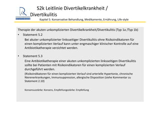 S2k Leitlinie Divertikelkrankheit / 
Divertikulitis
Kapitel 5: Konservative Behandlung, Medikamente, Ernährung, Life‐style 
Therapie der akuten unkomplizierten Divertikelkrankheit/Divertikulitis (Typ 1a /Typ 1b)
• Statement 5.2
Bei akuter unkomplizierter linksseitiger Divertikulitis ohne Risikoindikatoren für 
einen komplizierten Verlauf kann unter engmaschiger klinischer Kontrolle auf eine 
Antibiotikatherapie verzichtet werden.
• Statement 5.3
Eine Antibiotikatherapie einer akuten unkomplizierten linksseitigen Divertikulitis
sollte bei Patienten mit Risikoindikatoren für einen komplizierten Verlauf 
durchgeführt werden. 
(Risikoindikatoren für einen komplizierten Verlauf sind arterielle Hypertonie, chronische 
Nierenerkrankungen, Immunsuppression, allergische Disposition (siehe Kommentar zu 
Statement 2.10)
Konsensusstärke: Konsens, Empfehlungsstärke: Empfehlung 
 