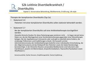 S2k Leitlinie Divertikelkrankheit / 
Divertikulitis
Kapitel 5: Konservative Behandlung, Medikamente, Ernährung, Life‐style 
Therapie der komplizierten Divertikulitis (Typ 2a)
• Statement 5.4
Patienten mit einer komplizierten Divertikulitis sollen stationär behandelt werden. 
• Statement 5.7
Bei der komplizierten Divertikulitis soll eine Antibiotikatherapie durchgeführt 
werden.
(Gezielte klinische Studien für diese Patientengruppe existieren nicht. ... Es liegen derzeit keine 
Daten vor, die die Überlegenheit einer Kombinationstherapie gegenüber einer Monotherapie 
belegen. Bei der Applikationsart (intravenös oder oral) gibt es ebenfalls keine Evidenz, die 
eindeutige Präferenzen und Empfehlungen erlaubt. Die Auswahl und der
Administrationsmodus der Antibiotikatherapie bedürfen einer individuellen Entscheidung, die 
den Allgemeinzustand und das Risikoprofil des Patienten sowie die lokale Resistenzlage 
berücksichtigt. In der klinischen Routine verwendete Medikamente sind Cefuroxim oder 
Ciprofloxacin, jeweils mit Metronidazol, Ampicillin/Sulbaktam, Piperacillin/Tazobaktam sowie 
Moxifloxacin.)
Konsensusstärke: Starker Konsens, Empfehlungsstärke: Starke Empfehlung
 