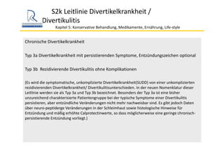 S2k Leitlinie Divertikelkrankheit / 
Divertikulitis
Kapitel 5: Konservative Behandlung, Medikamente, Ernährung, Life‐style 
Chronische Divertikelkrankheit
Typ 3a Divertikelkrankheit mit persistierenden Symptome, Entzündungszeichen optional
Typ 3b  Rezidivierende Divertikulitis ohne Komplikationen
(Es wird die symptomatische, unkomplizierte Divertikelkrankheit(SUDD) von einer unkomplizierten 
rezidivierenden Divertikelkrankheit/ Divertikulitisunterschieden. In der neuen Nomenklatur dieser 
Leitlinie werden sie als Typ 3a und Typ 3b bezeichnet. Besonders der Typ 3a ist eine bisher 
unzureichend charakterisierte Patientengruppe bei der typische Symptome einer Divertikulitis
persistieren, aber entzündliche Veränderungen nicht mehr nachweisbar sind. Es gibt jedoch Daten 
über neuro‐peptiderge Veränderungen in der Schleimhaut sowie histologische Hinweise für 
Entzündung und mäßig erhöhte Calprotectinwerte, so dass möglicherweise eine geringe chronisch‐
persistierende Entzündung vorliegt.) 
 