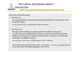 S2k Leitlinie Divertikelkrankheit / 
Divertikulitis
Kapitel 5: Konservative Behandlung, Medikamente, Ernährung, Life‐style 
Chronische Divertikelkrankheit
• Statement 5.9
Die symptomatische unkomplizierte Divertikelkrankheit kann mit Mesalazin (oral) 
behandelt werden. 
Konsensusstärke: Konsens, Empfehlungsstärke: Offene Empfehlung
• Statement 5.10
Eine generelle Empfehlung zur konservativen Sekundärprophylaxe der 
rekurrierenden Divertikelkrankheit (Ernährung, Lebensstil, körperliche Aktivität, 
Medikamente [Mesalazin, Probiotika, Rifaximin]) kann aufgrund unzureichender 
Datenlage nicht gegeben werden.
Konsensusstärke: Starker Konsens, Empfehlungsstärke: Offene Empfehlung
(Zusammenfassend sind diese Studien jedoch so heterogen (...) so dass zum jetzigen Zeitpunkt 
daraus keine valide Schlussfolgerung gezogen werden kann.)
 