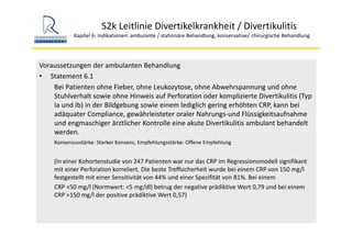 S2k Leitlinie Divertikelkrankheit / Divertikulitis
Kapitel 6: Indikationen: ambulante / stationäre Behandlung, konservative/ chirurgische Behandlung
Voraussetzungen der ambulanten Behandlung
• Statement 6.1
Bei Patienten ohne Fieber, ohne Leukozytose, ohne Abwehrspannung und ohne 
Stuhlverhalt sowie ohne Hinweis auf Perforation oder komplizierte Divertikulitis (Typ 
Ia und Ib) in der Bildgebung sowie einem lediglich gering erhöhten CRP, kann bei 
adäquater Compliance, gewährleisteter oraler Nahrungs‐und Flüssigkeitsaufnahme 
und engmaschiger ärztlicher Kontrolle eine akute Divertikulitis ambulant behandelt 
werden.
Konsensusstärke: Starker Konsens, Empfehlungsstärke: Offene Empfehlung
(In einer Kohortenstudie von 247 Patienten war nur das CRP im Regressionsmodell signifikant 
mit einer Perforation korreliert. Die beste Treffsicherheit wurde bei einem CRP von 150 mg/l 
festgestellt mit einer Sensitivität von 44% und einer Spezifität von 81%. Bei einem 
CRP <50 mg/l (Normwert: <5 mg/dl) betrug der negative prädiktive Wert 0,79 und bei einem 
CRP >150 mg/l der positive prädiktive Wert 0,57) 
 