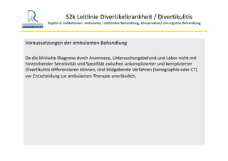 S2k Leitlinie Divertikelkrankheit / Divertikulitis
Kapitel 6: Indikationen: ambulante / stationäre Behandlung, konservative/ chirurgische Behandlung
Voraussetzungen der ambulanten Behandlung
Da die klinische Diagnose durch Anamnese, Untersuchungsbefund und Labor nicht mit 
hinreichender Sensitivität und Spezifität zwischen unkomplizierter und komplizierter 
Divertikulitis differenzieren können, sind bildgebende Verfahren (Sonographie oder CT) 
vor Entscheidung zur ambulanten Therapie unerlässlich.
 