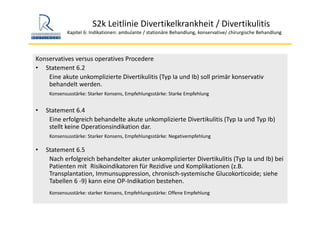 S2k Leitlinie Divertikelkrankheit / Divertikulitis
Kapitel 6: Indikationen: ambulante / stationäre Behandlung, konservative/ chirurgische Behandlung
Konservatives versus operatives Procedere
• Statement 6.2
Eine akute unkomplizierte Divertikulitis (Typ Ia und Ib) soll primär konservativ 
behandelt werden.
Konsensusstärke: Starker Konsens, Empfehlungsstärke: Starke Empfehlung
• Statement 6.4
Eine erfolgreich behandelte akute unkomplizierte Divertikulitis (Typ Ia und Typ Ib) 
stellt keine Operationsindikation dar.
Konsensusstärke: Starker Konsens, Empfehlungsstärke: Negativempfehlung
• Statement 6.5
Nach erfolgreich behandelter akuter unkomplizierter Divertikulitis (Typ Ia und Ib) bei 
Patienten mit  Risikoindikatoren für Rezidive und Komplikationen (z.B. 
Transplantation, Immunsuppression, chronisch‐systemische Glucokorticoide; siehe 
Tabellen 6 ‐9) kann eine OP‐Indikation bestehen.
Konsensusstärke: starker Konsens, Empfehlungsstärke: Offene Empfehlung
 