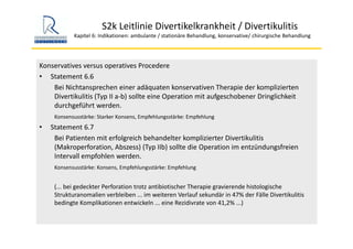 S2k Leitlinie Divertikelkrankheit / Divertikulitis
Kapitel 6: Indikationen: ambulante / stationäre Behandlung, konservative/ chirurgische Behandlung
Konservatives versus operatives Procedere
• Statement 6.6
Bei Nichtansprechen einer adäquaten konservativen Therapie der komplizierten 
Divertikulitis (Typ II a‐b) sollte eine Operation mit aufgeschobener Dringlichkeit 
durchgeführt werden.
Konsensusstärke: Starker Konsens, Empfehlungsstärke: Empfehlung
• Statement 6.7
Bei Patienten mit erfolgreich behandelter komplizierter Divertikulitis
(Makroperforation, Abszess) (Typ IIb) sollte die Operation im entzündungsfreien 
Intervall empfohlen werden.
Konsensusstärke: Konsens, Empfehlungsstärke: Empfehlung
(... bei gedeckter Perforation trotz antibiotischer Therapie gravierende histologische 
Strukturanomalien verbleiben ... im weiteren Verlauf sekundär in 47% der Fälle Divertikulitis
bedingte Komplikationen entwickeln ... eine Rezidivrate von 41,2% ...)
 