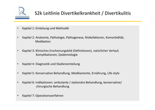 S2k Leitlinie Divertikelkrankheit / Divertikulitis
• Kapitel 1: Einleitung und Methodik
• Kapitel 2: Anatomie, Pathologie, Pathogenese, Risikofaktoren, Komorbidität, 
Medikation
• Kapitel 3: Klinisches Erscheinungsbild (Definitionen), natürlicher Verlauf, 
Komplikationen, Epidemiologie
• Kapitel 4: Diagnostik und Stadieneinteilung
• Kapitel 5: Konservative Behandlung, Medikamente, Ernährung, Life‐style 
• Kapitel 6: Indikationen: ambulante / stationäre Behandlung, konservative/ 
chirurgische Behandlung
• Kapitel 7: Operationsverfahren
 