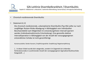 S2k Leitlinie Divertikelkrankheit / Divertikulitis
Kapitel 6: Indikationen: ambulante / stationäre Behandlung, konservative/ chirurgische Behandlung
• Chronisch‐rezidivierende Divertikulitis
• Statement 6.13
Die chronisch‐rezidivierende, unkomplizierte Divertikulitis (Typ IIIb) sollte nur nach 
sorgfältiger Nutzen‐Risiko‐Abwägung in Abhängigkeit vom individuellen 
Beschwerdebild nach Möglichkeit im entzündungsfreien Intervall operiert 
werden (individualmedizinische Entscheidung). Eine generelle elektive 
Intervalloperation in Abhängigkeit von der Anzahl der vorausgegangenen 
entzündlichen Schübe ist nicht gerechtfertigt.
Konsensusstärke: Starker Konsens, Empfehlungsstärke: Empfehlung/ Negativempfehlung
(... In dieser Arbeit wurde kein steigendes, sondern im Gegenteil ein sinkendes 
Perforationsrisiko in zunehmender Anzahl der vorangegangenen Sigmadivertikulitisschübe
festgestellt ...)
 