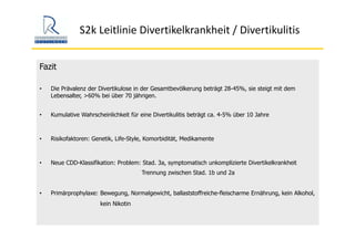 S2k Leitlinie Divertikelkrankheit / Divertikulitis
Fazit
• Die Prävalenz der Divertikulose in der Gesamtbevölkerung beträgt 28-45%, sie steigt mit dem
Lebensalter, >60% bei über 70 jährigen.
• Kumulative Wahrscheinlichkeit für eine Divertikulitis beträgt ca. 4-5% über 10 Jahre
• Risikofaktoren: Genetik, Life-Style, Komorbidität, Medikamente
• Neue CDD-Klassifikation: Problem: Stad. 3a, symptomatisch unkomplizierte Divertikelkrankheit
Trennung zwischen Stad. 1b und 2a
• Primärprophylaxe: Bewegung, Normalgewicht, ballaststoffreiche-fleischarme Ernährung, kein Alkohol,
kein Nikotin
 