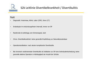 S2k Leitlinie Divertikelkrankheit / Divertikulitis
Fazit
• Diagnostik: Anamnese, Klinik, Labor (CRP), Sono (CT)
• Endoskopie im entzündungsfreien Intervall, immer vor OP
• Rezidivrate ist abhängig vom Schweregrad, 2a/b
• Chron. Divertikelkrankheit: keine generelle Empfehlung zur Sekundärprophylaxe
• Operationsindikation: nach akuter komplizierter Divertikulitis
• Bei chronisch rezidivierender Divertikulitis ist Indikation zur OP eine Individualentscheidung, keine
generelle elektive Operation in Abhängigkeit der Anzahl der Schübe
 